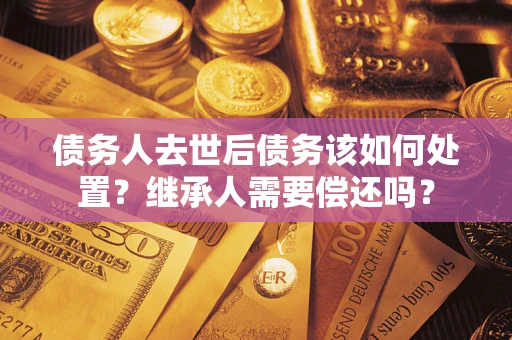 北京债务人去世后债务该如何处置？继承人需要偿还吗？