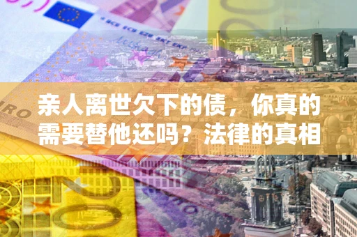 北京亲人离世欠下的债，你真的需要替他还吗？法律的真相或许与你想的不一样